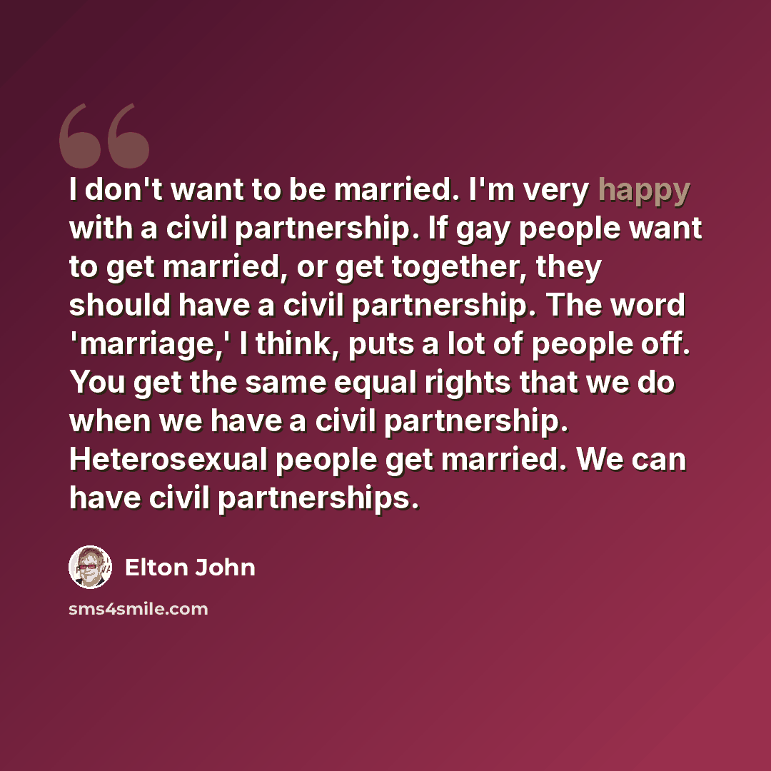 “I don't want to be married. I'm very happy with a civil partnership. If gay people want to get married, or get together, they should have a civil partnership. The word 'marriage,' I think, puts a lot of people off. You get the same equal rights that we do when we have a civil partnership…” quote by Elton John