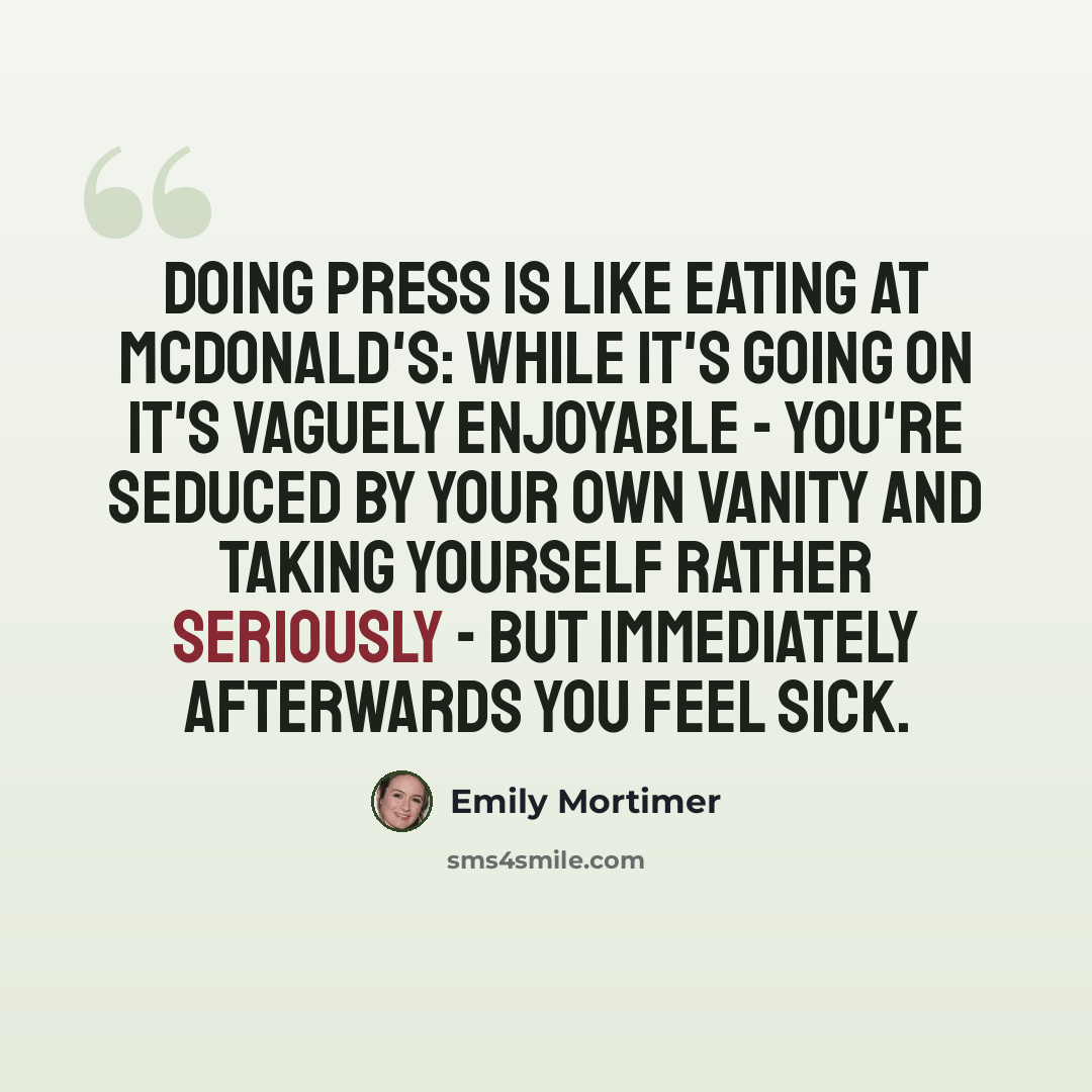 “Doing press is like eating at McDonald's: while it's going on it's vaguely enjoyable - you're seduced by your own vanity and taking yourself rather seriously - but immediately afterwards you feel sick.” quote by Emily Mortimer