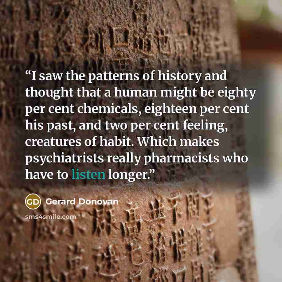 “I saw the patterns of history and thought that a human might be eighty per cent chemicals, eighteen per cent his past, and two per cent feeling, creatures of habit. Which makes psychiatrists really pharmacists who have to listen longer.” quote by Gerard Donovan