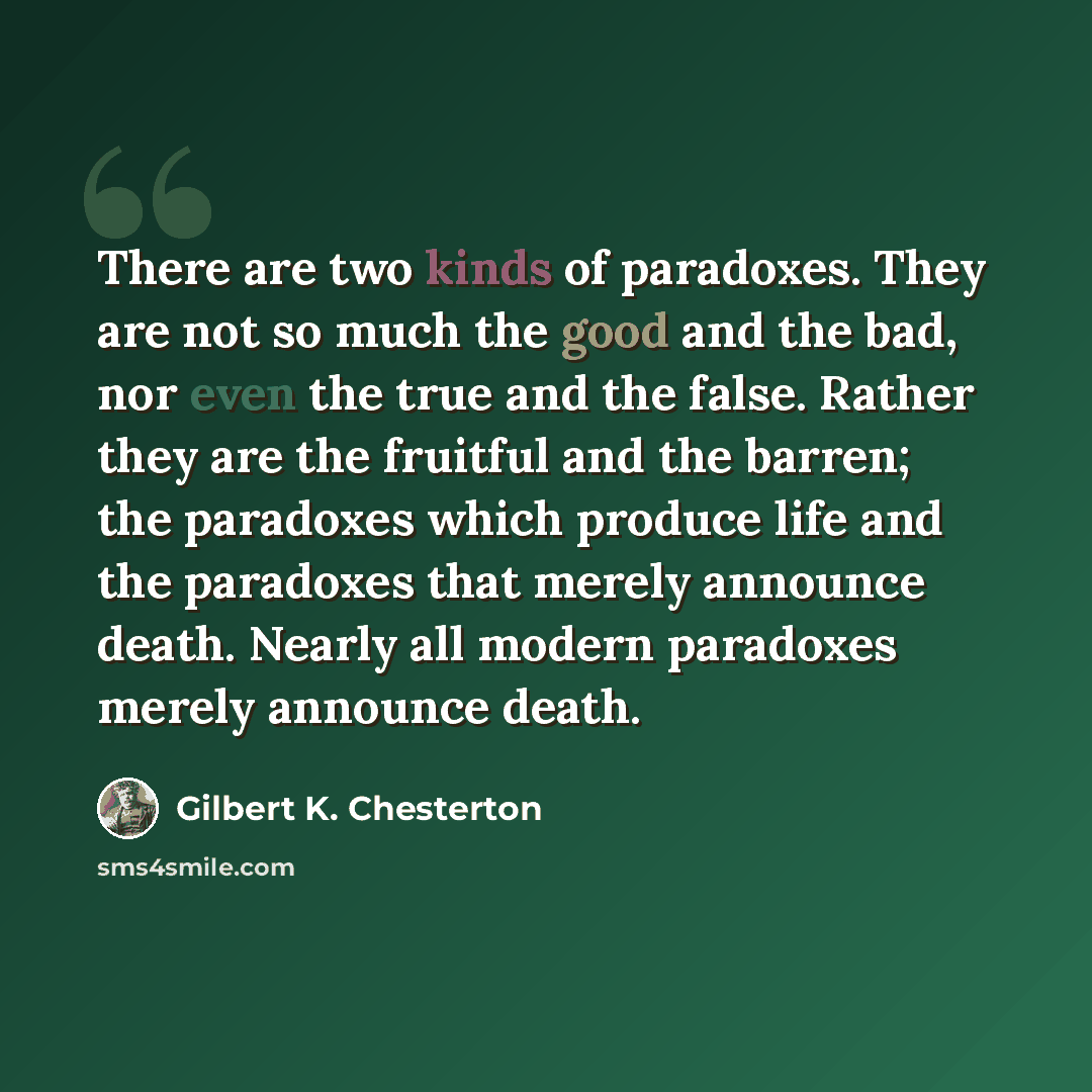 “There are two kinds of paradoxes. They are not so much the good and the bad, nor even the true and the false. Rather they are the fruitful and the barren; the paradoxes which produce life and the paradoxes that merely announce death. Nearly all modern paradoxes merely announce death.” quote by Gilbert K. Chesterton