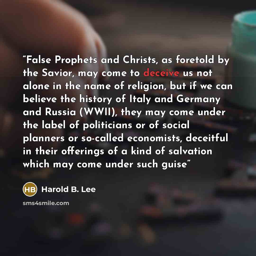 “False Prophets and Christs, as foretold by the Savior, may come to deceive us not alone in the name of religion, but if we can believe the history of Italy and Germany and Russia (WWII), they may come under the label of politicians or of social planners or so-called economists, deceitful in their…” quote by Harold B. Lee