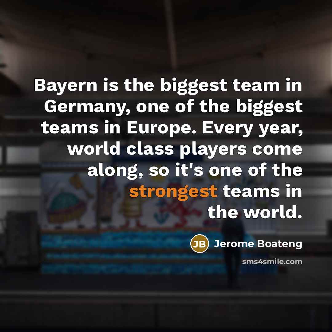 “Bayern is the biggest team in Germany, one of the biggest teams in Europe. Every year, world class players come along, so it's one of the strongest teams in the world.” quote by Jerome Boateng