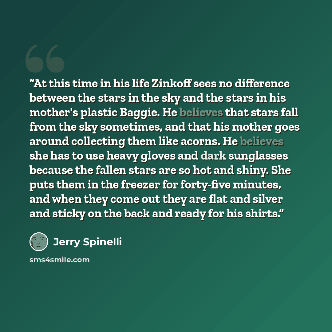 “At this time in his life Zinkoff sees no difference between the stars in the sky and the stars in his mother's plastic Baggie. He believes that stars fall from the sky sometimes, and that his mother goes around collecting them like acorns. He believes she has to use heavy gloves and dark…” quote by Jerry Spinelli