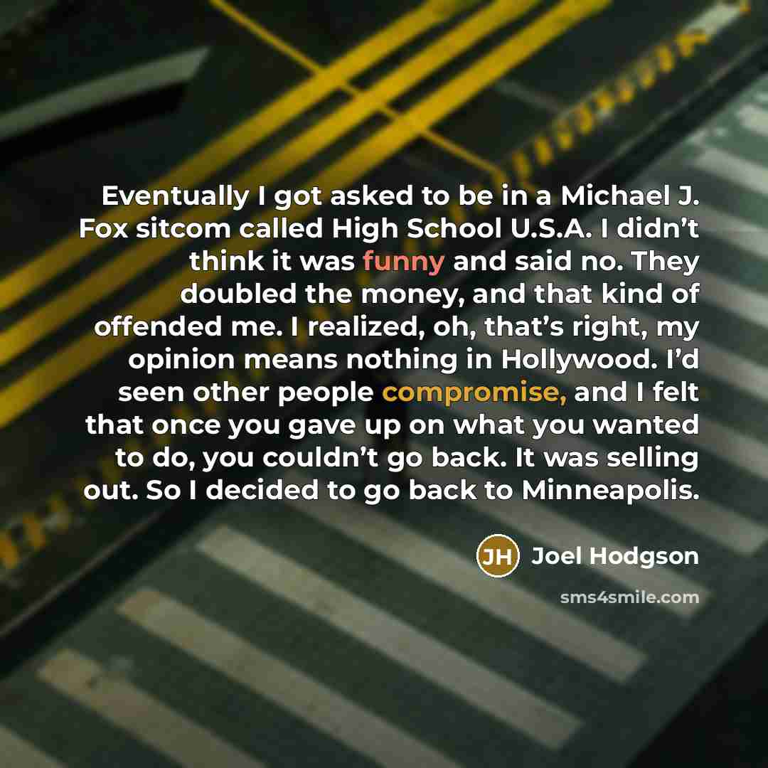 “Eventually I got asked to be in a Michael J. Fox sitcom called High School U.S.A. I didn’t think it was funny and said no. They doubled the money, and that kind of offended me. I realized, oh, that’s right, my opinion means nothing in Hollywood. I’d seen other people compromise, and I felt that…” quote by Joel Hodgson