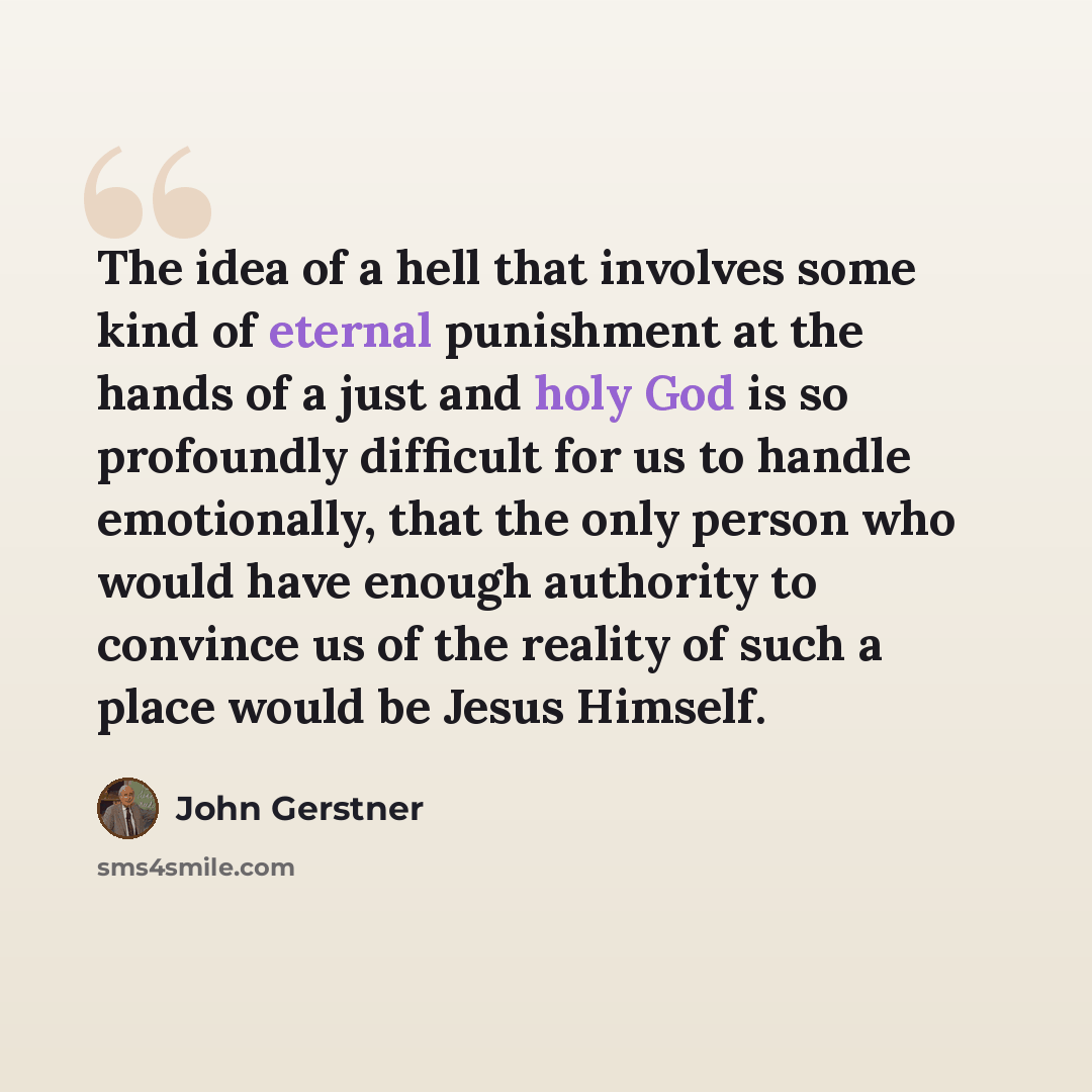 “The idea of a hell that involves some kind of eternal punishment at the hands of a just and holy God is so profoundly difficult for us to handle emotionally, that the only person who would have enough authority to convince us of the reality of such a place would be Jesus Himself.” quote by John Gerstner