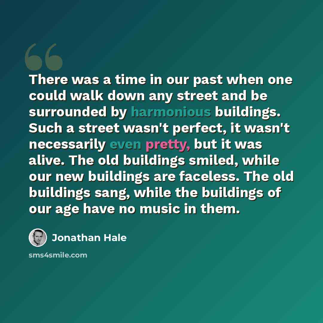 “There was a time in our past when one could walk down any street and be surrounded by harmonious buildings. Such a street wasn't perfect, it wasn't necessarily even pretty, but it was alive. The old buildings smiled, while our new buildings are faceless. The old buildings sang, while the buildings…” quote by Jonathan Hale