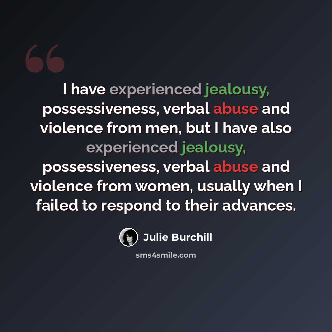 “I have experienced jealousy, possessiveness, verbal abuse and violence from men, but I have also experienced jealousy, possessiveness, verbal abuse and violence from women, usually when I failed to respond to their advances.” quote by Julie Burchill