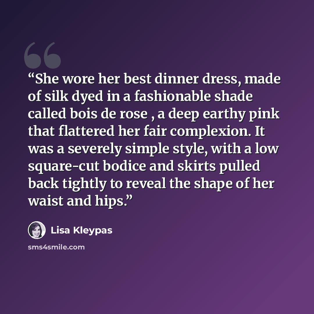 “She wore her best dinner dress, made of silk dyed in a fashionable shade called bois de rose , a deep earthy pink that flattered her fair complexion. It was a severely simple style, with a low square-cut bodice and skirts pulled back tightly to reveal the shape of her waist and hips.” quote by Lisa Kleypas
