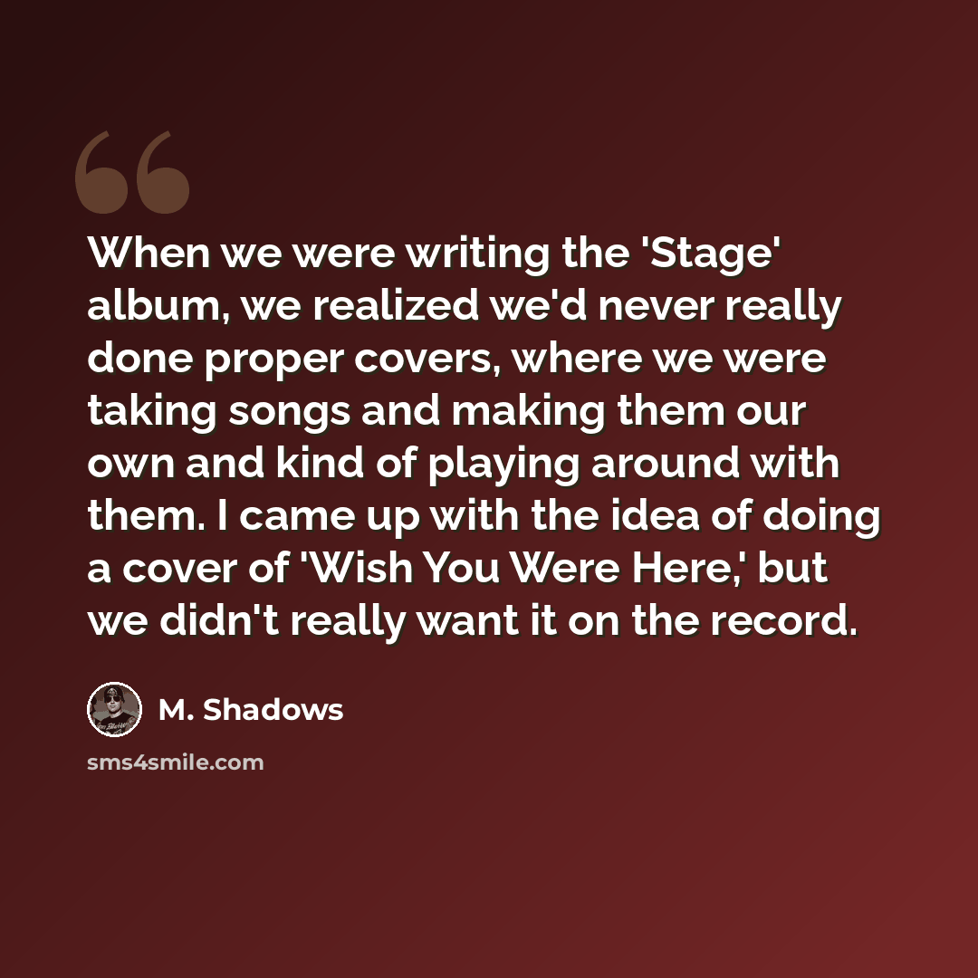 “When we were writing the 'Stage' album, we realized we'd never really done proper covers, where we were taking songs and making them our own and kind of playing around with them. I came up with the idea of doing a cover of 'Wish You Were Here,' but we didn't really want it on the record.” quote by M. Shadows