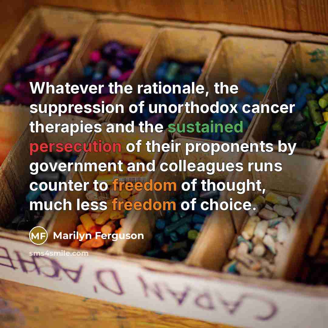 “Whatever the rationale, the suppression of unorthodox cancer therapies and the sustained persecution of their proponents by government and colleagues runs counter to freedom of thought, much less freedom of choice.” quote by Marilyn Ferguson