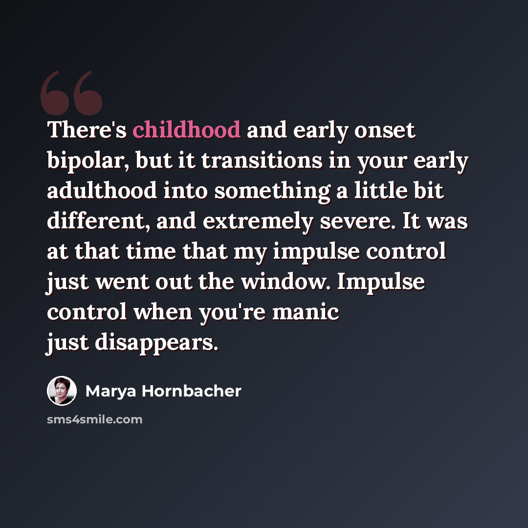 “There's childhood and early onset bipolar, but it transitions in your early adulthood into something a little bit different, and extremely severe. It was at that time that my impulse control just went out the window. Impulse control when you're manic just disappears.” quote by Marya Hornbacher
