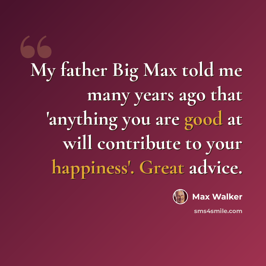 “My father Big Max told me many years ago that 'anything you are good at will contribute to your happiness'. Great advice.” quote by Max Walker