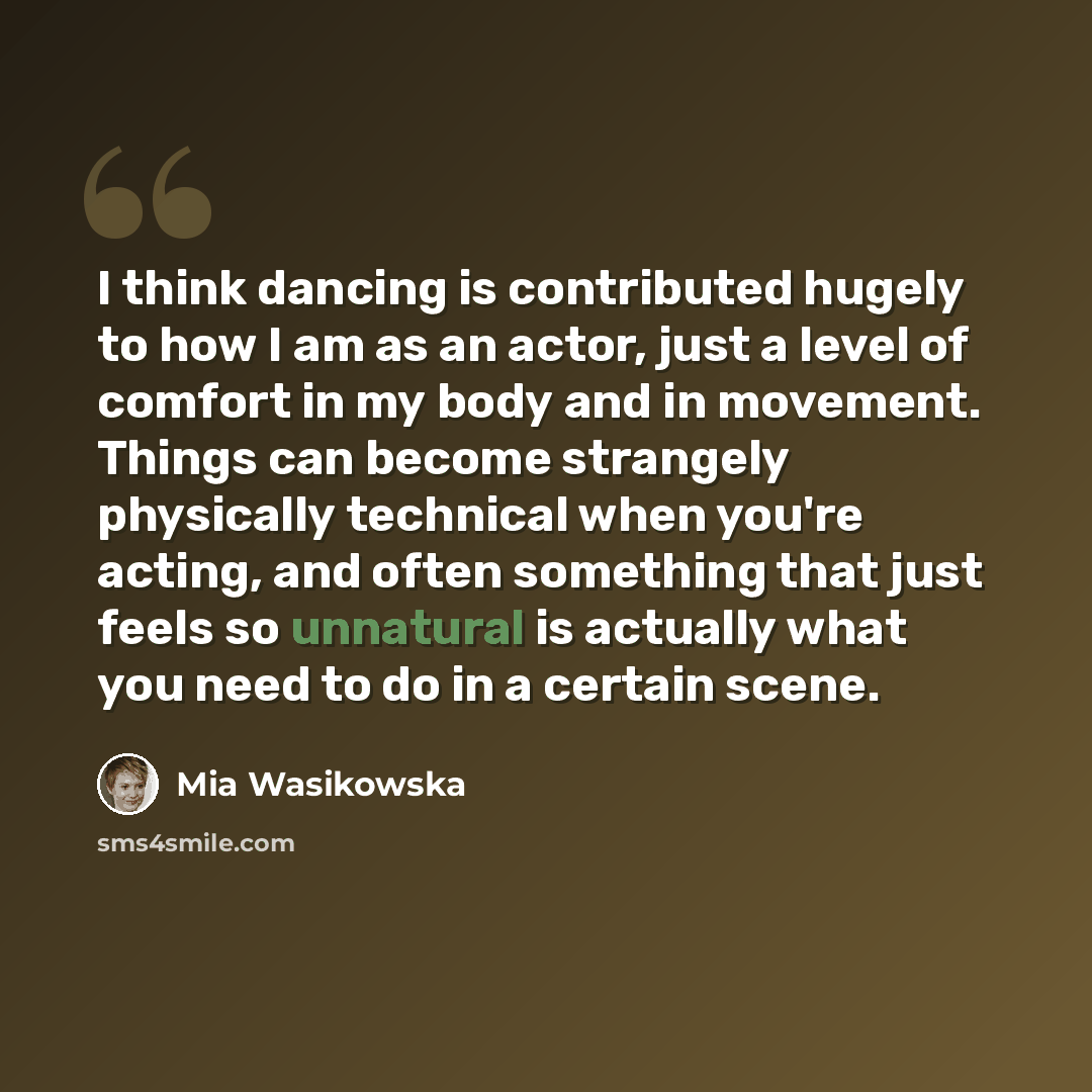“I think dancing is contributed hugely to how I am as an actor, just a level of comfort in my body and in movement. Things can become strangely physically technical when you're acting, and often something that just feels so unnatural is actually what you need to do in a certain scene.” quote by Mia Wasikowska