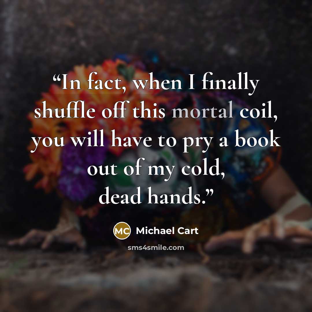“In fact, when I finally shuffle off this mortal coil, you will have to pry a book out of my cold, dead hands.” quote by Michael Cart