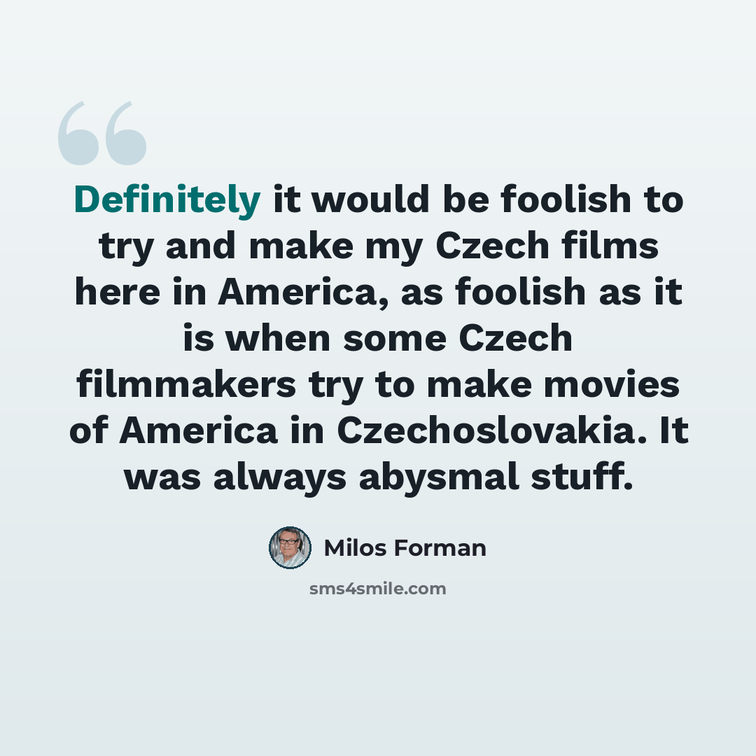 “Definitely it would be foolish to try and make my Czech films here in America, as foolish as it is when some Czech filmmakers try to make movies of America in Czechoslovakia. It was always abysmal stuff.” quote by Milos Forman