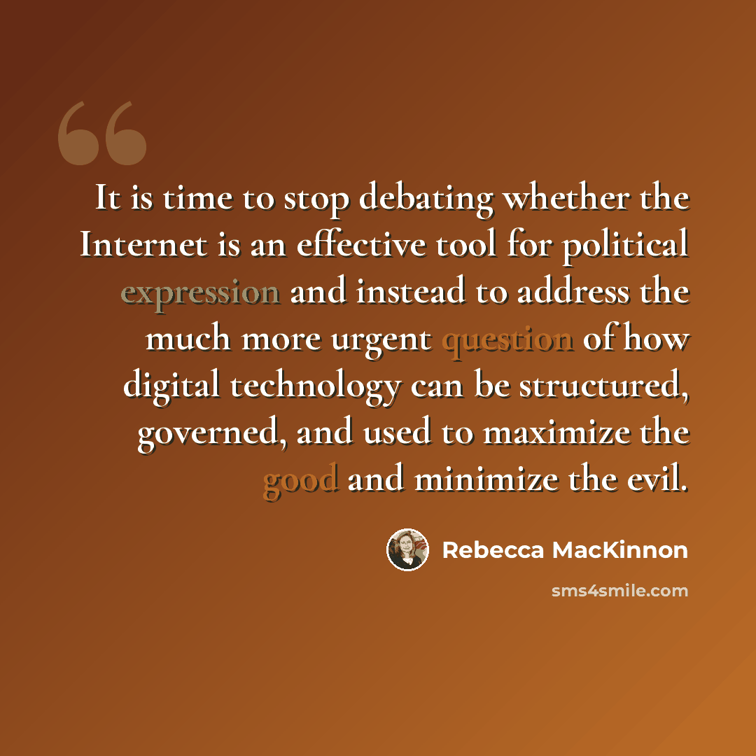 “It is time to stop debating whether the Internet is an effective tool for political expression and instead to address the much more urgent question of how digital technology can be structured, governed, and used to maximize the good and minimize the evil.” quote by Rebecca MacKinnon