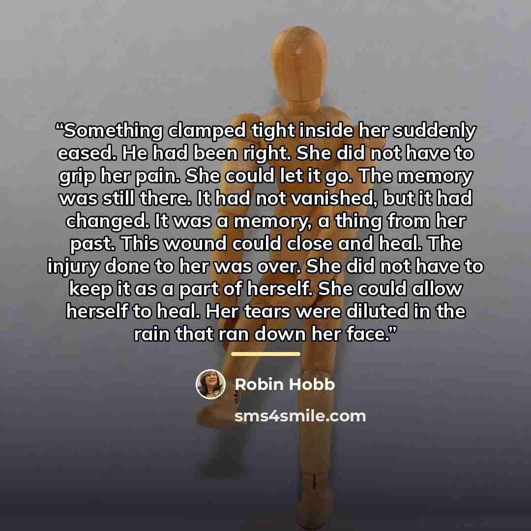 “Something clamped tight inside her suddenly eased. He had been right. She did not have to grip her pain. She could let it go. The memory was still there. It had not vanished, but it had changed. It was a memory, a thing from her past. This wound could close and heal. The injury done to her was…” quote by Robin Hobb