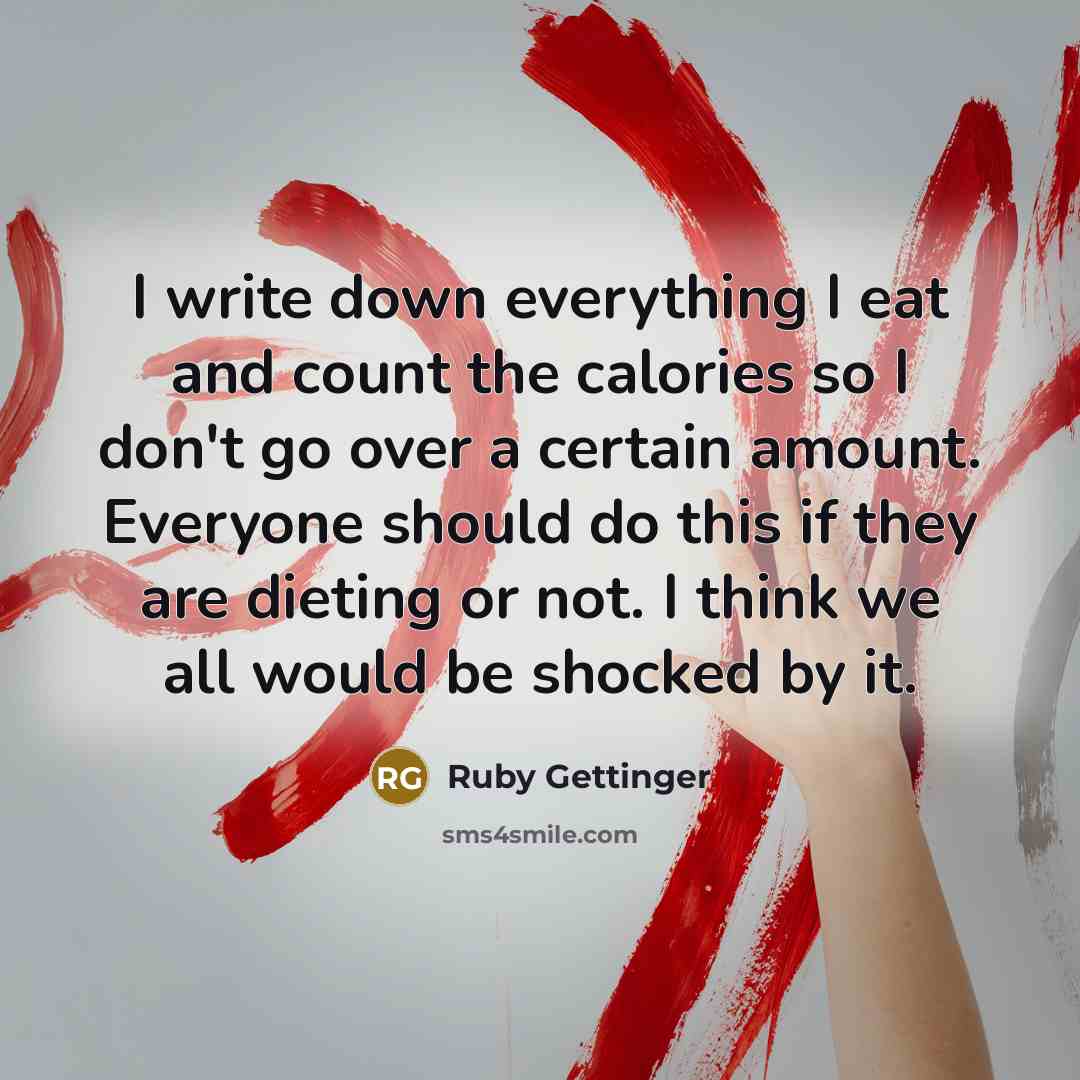 “I write down everything I eat and count the calories so I don't go over a certain amount. Everyone should do this if they are dieting or not. I think we all would be shocked by it.” quote by Ruby Gettinger