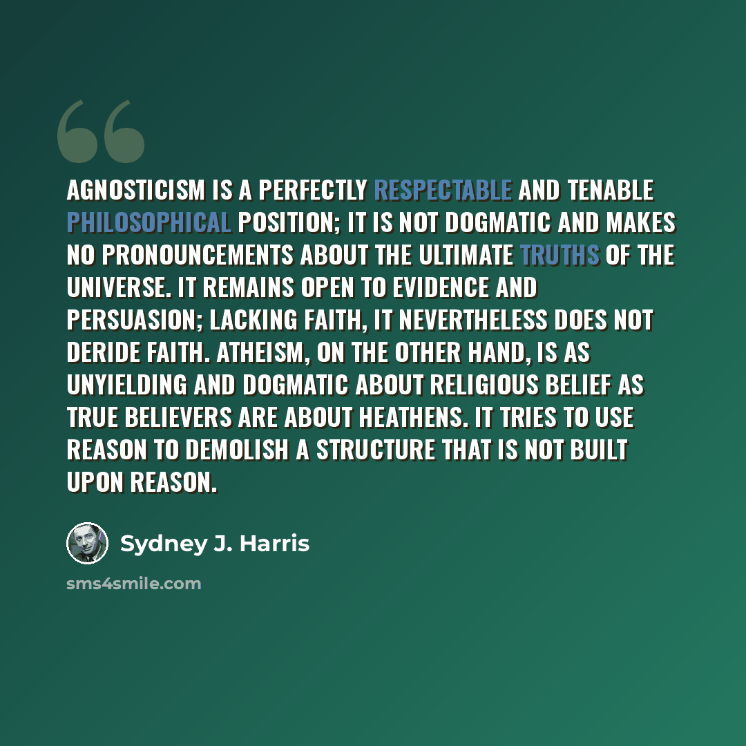 “Agnosticism is a perfectly respectable and tenable philosophical position; it is not dogmatic and makes no pronouncements about the ultimate truths of the universe. It remains open to evidence and persuasion; lacking faith, it nevertheless does not deride faith. Atheism, on the other hand, is as…” quote by Sydney J. Harris