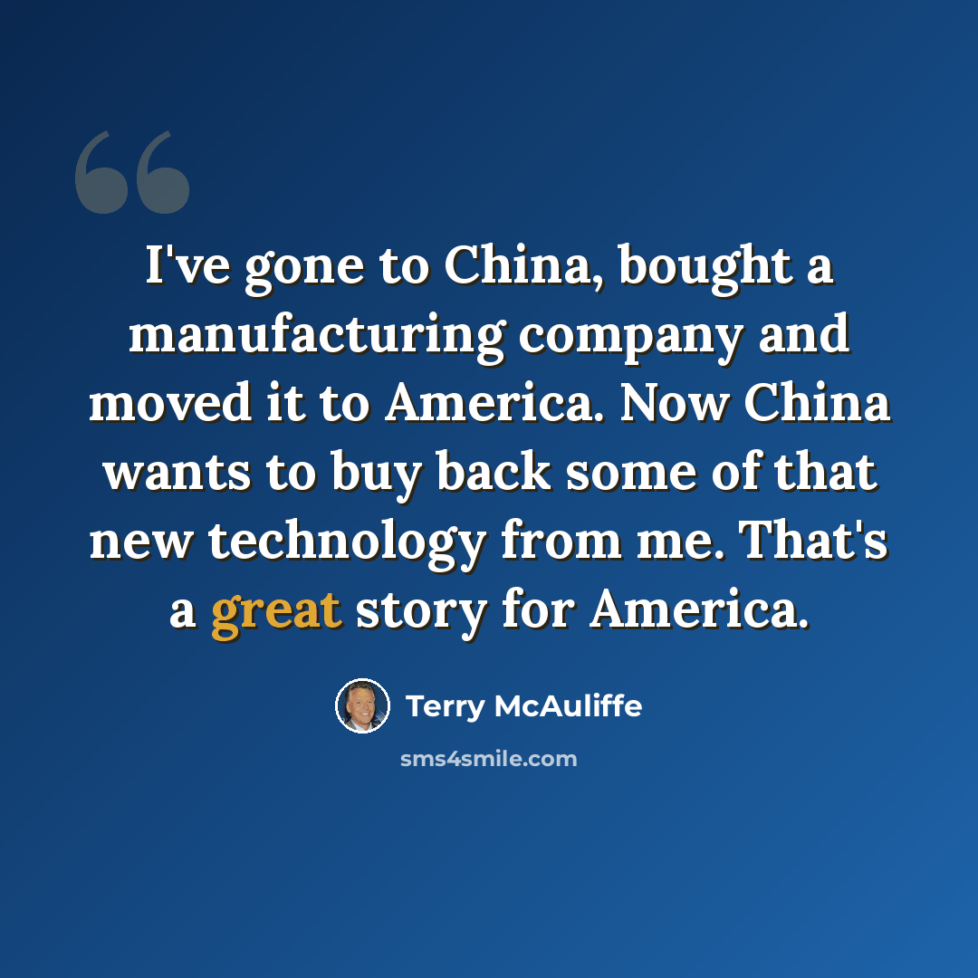 “I've gone to China, bought a manufacturing company and moved it to America. Now China wants to buy back some of that new technology from me. That's a great story for America.” quote by Terry McAuliffe