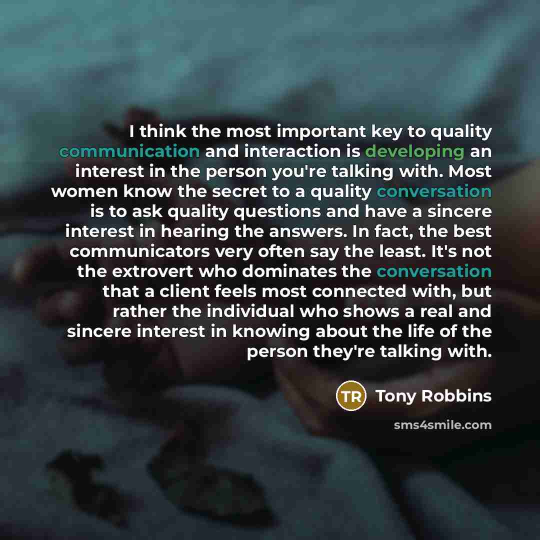 “I think the most important key to quality communication and interaction is developing an interest in the person you're talking with. Most women know the secret to a quality conversation is to ask quality questions and have a sincere interest in hearing the answers. In fact, the best communicators…” quote by Tony Robbins