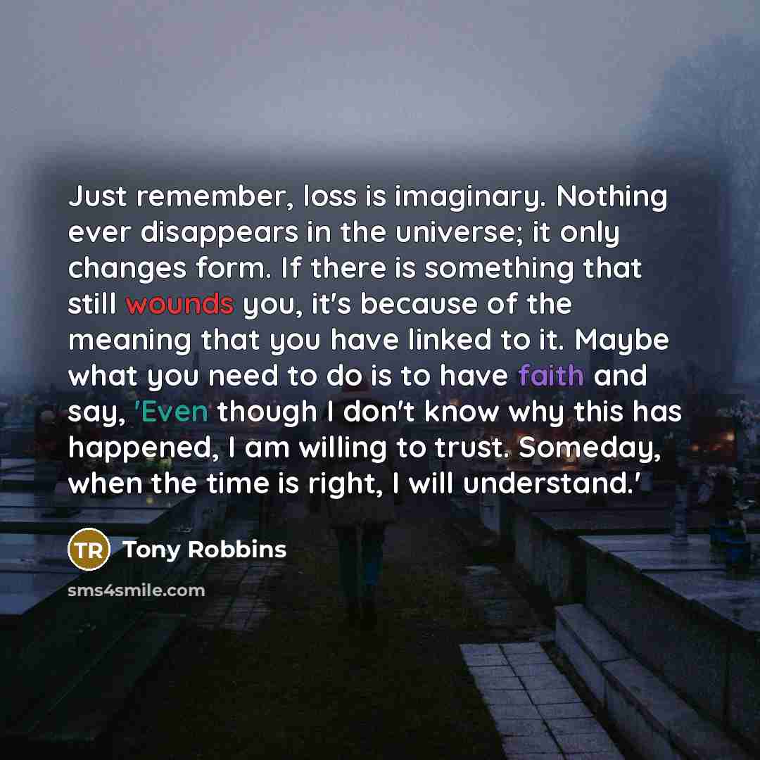 “Just remember, loss is imaginary. Nothing ever disappears in the universe; it only changes form. If there is something that still wounds you, it's because of the meaning that you have linked to it. Maybe what you need to do is to have faith and say, 'Even though I don't know why this has happened…” quote by Tony Robbins