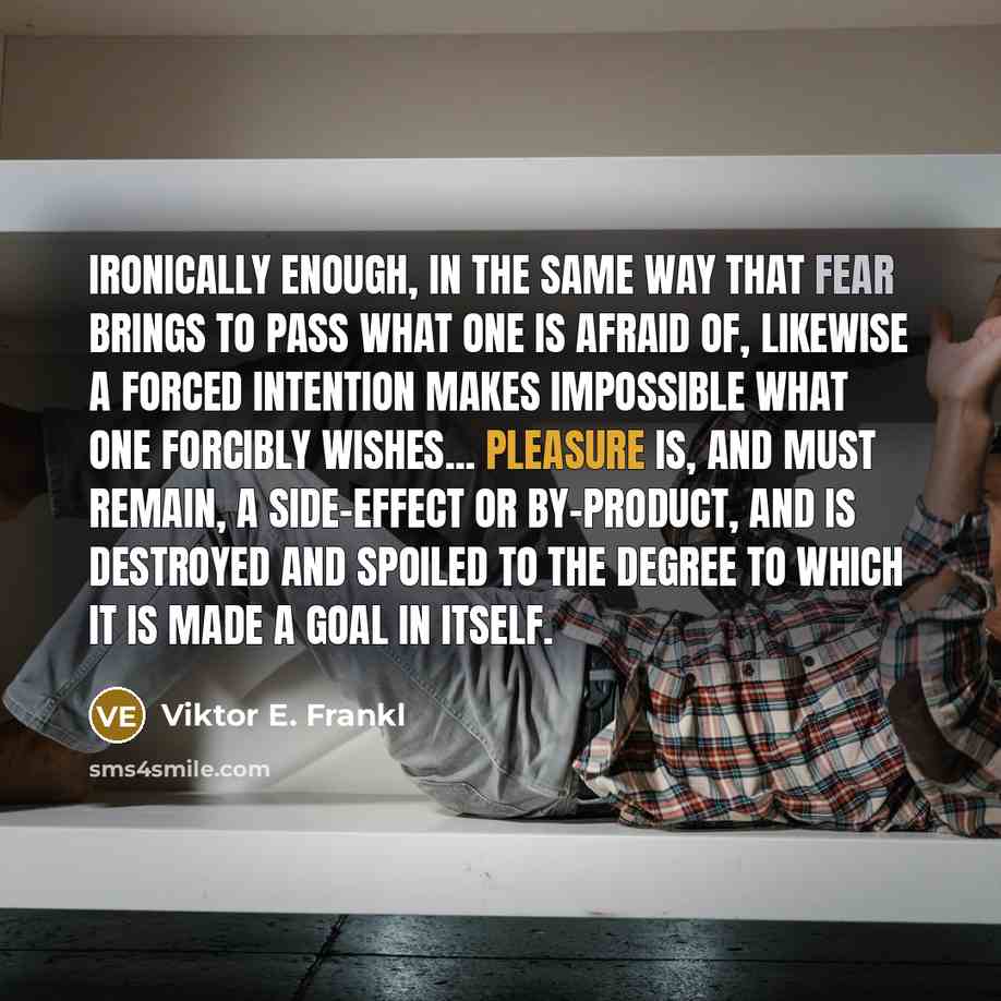“Ironically enough, in the same way that fear brings to pass what one is afraid of, likewise a forced intention makes impossible what one forcibly wishes... Pleasure is, and must remain, a side-effect or by-product, and is destroyed and spoiled to the degree to which it is made a goal in itself.” quote by Viktor E. Frankl