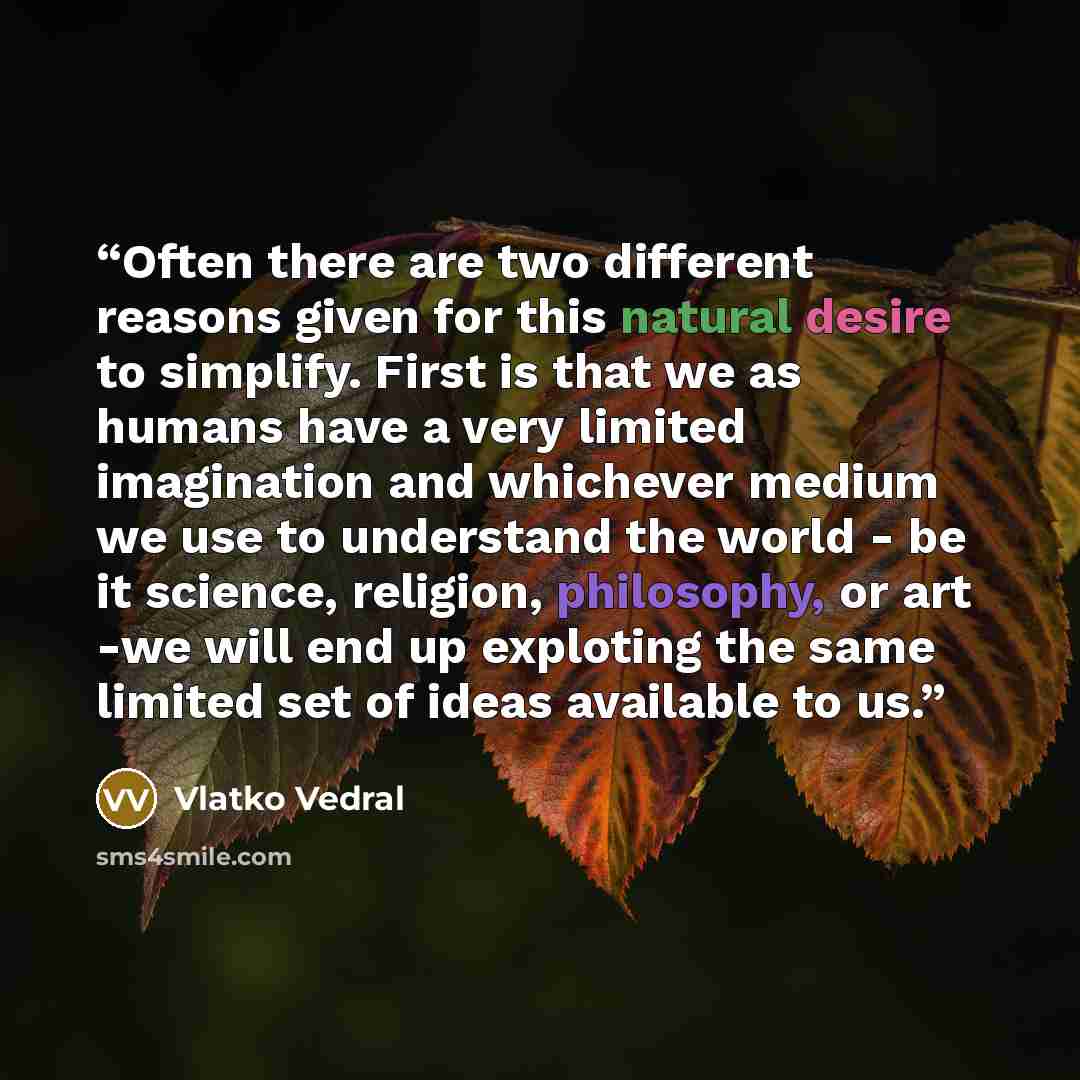 “Often there are two different reasons given for this natural desire to simplify. First is that we as humans have a very limited imagination and whichever medium we use to understand the world - be it science, religion, philosophy, or art -we will end up exploting the same limited set of ideas…” quote by Vlatko Vedral