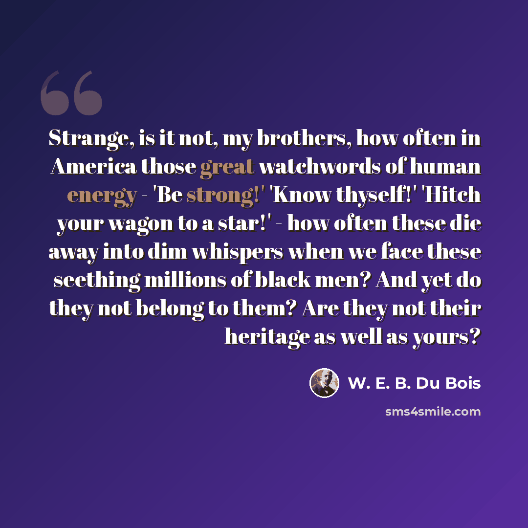 “Strange, is it not, my brothers, how often in America those great watchwords of human energy - 'Be strong!' 'Know thyself!' 'Hitch your wagon to a star!' - how often these die away into dim whispers when we face these seething millions of black men? And yet do they not belong to them? Are they not…” quote by W. E. B. Du Bois