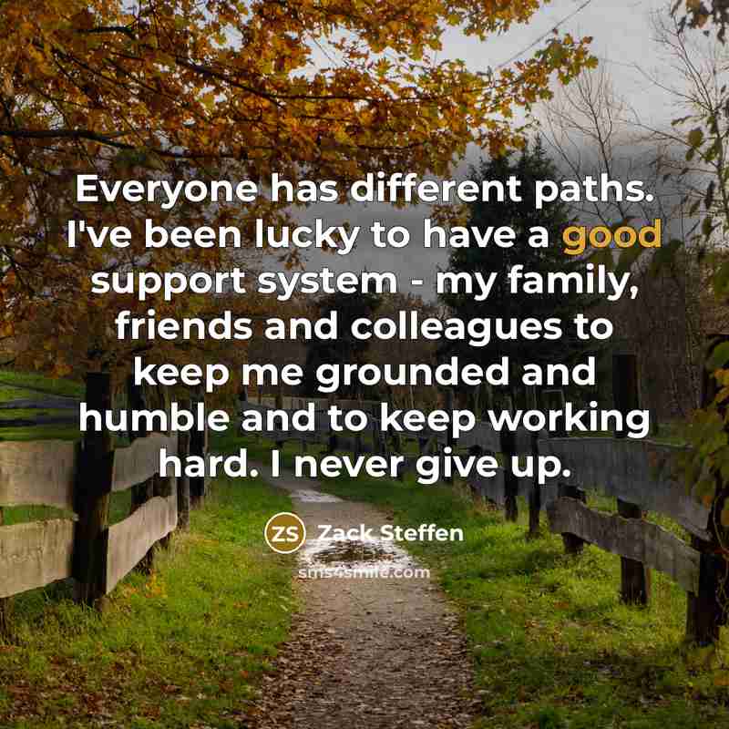 “Everyone has different paths. I've been lucky to have a good support system - my family, friends and colleagues to keep me grounded and humble and to keep working hard. I never give up.” quote by Zack Steffen