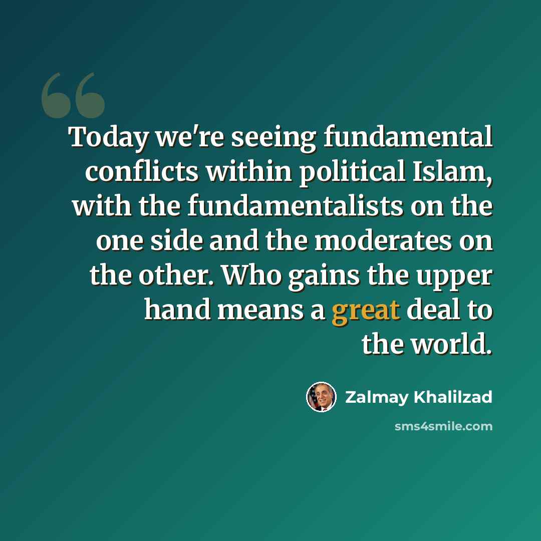 “Today we're seeing fundamental conflicts within political Islam, with the fundamentalists on the one side and the moderates on the other. Who gains the upper hand means a great deal to the world.” quote by Zalmay Khalilzad