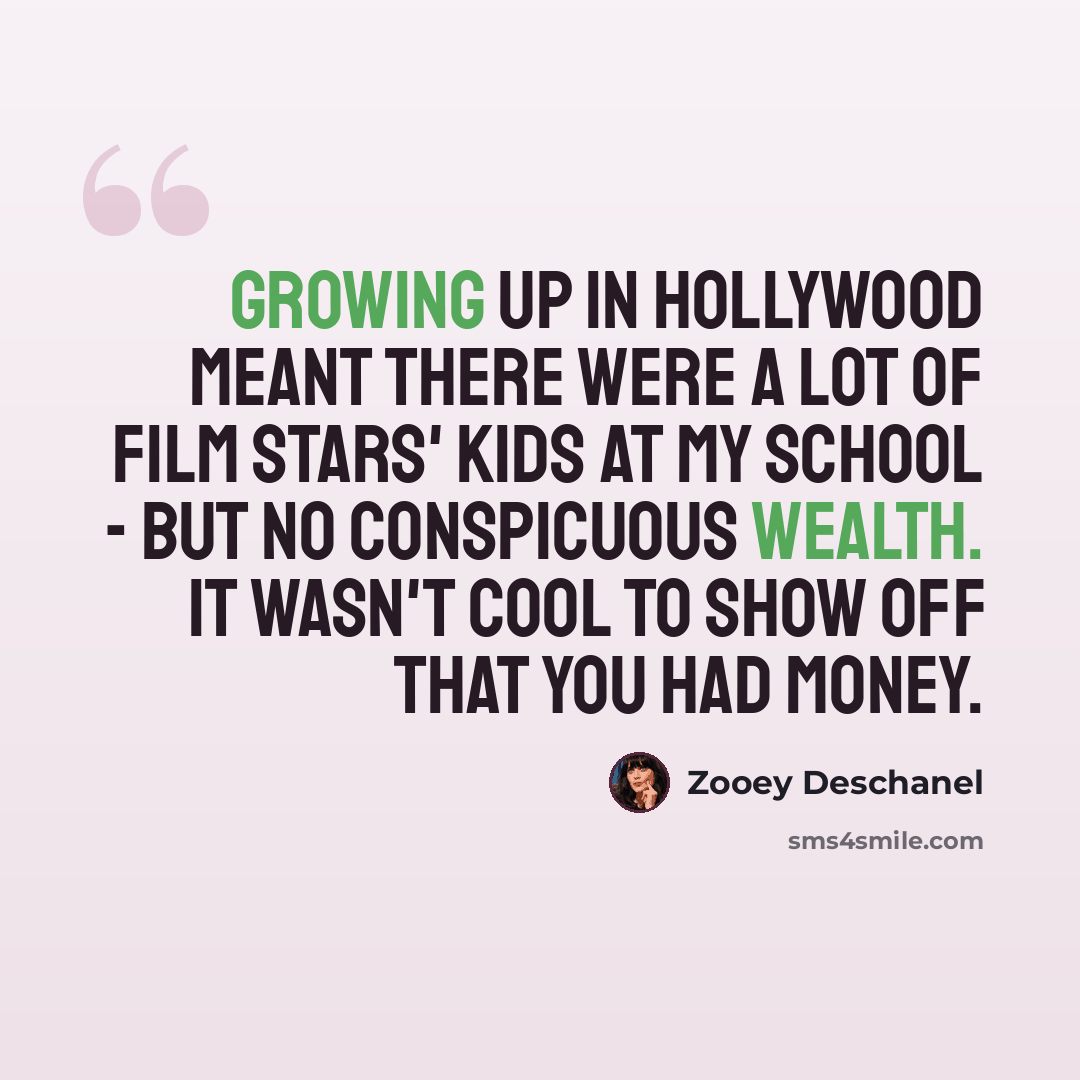 “Growing up in Hollywood meant there were a lot of film stars' kids at my school - but no conspicuous wealth. It wasn't cool to show off that you had money.” quote by Zooey Deschanel