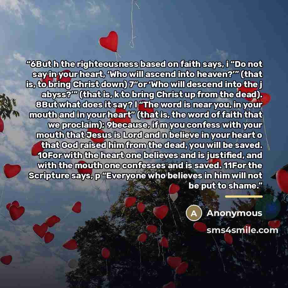 “6But h the righteousness based on faith says, i “Do not say in your heart, ‘Who will ascend into heaven?’” (that is, to bring Christ down) 7“or ‘Who will descend into the j abyss?’” (that is, k to bring Christ up from the dead). 8But what does it say? l “The word is near you, in your mouth and in…” quote by Anonymous