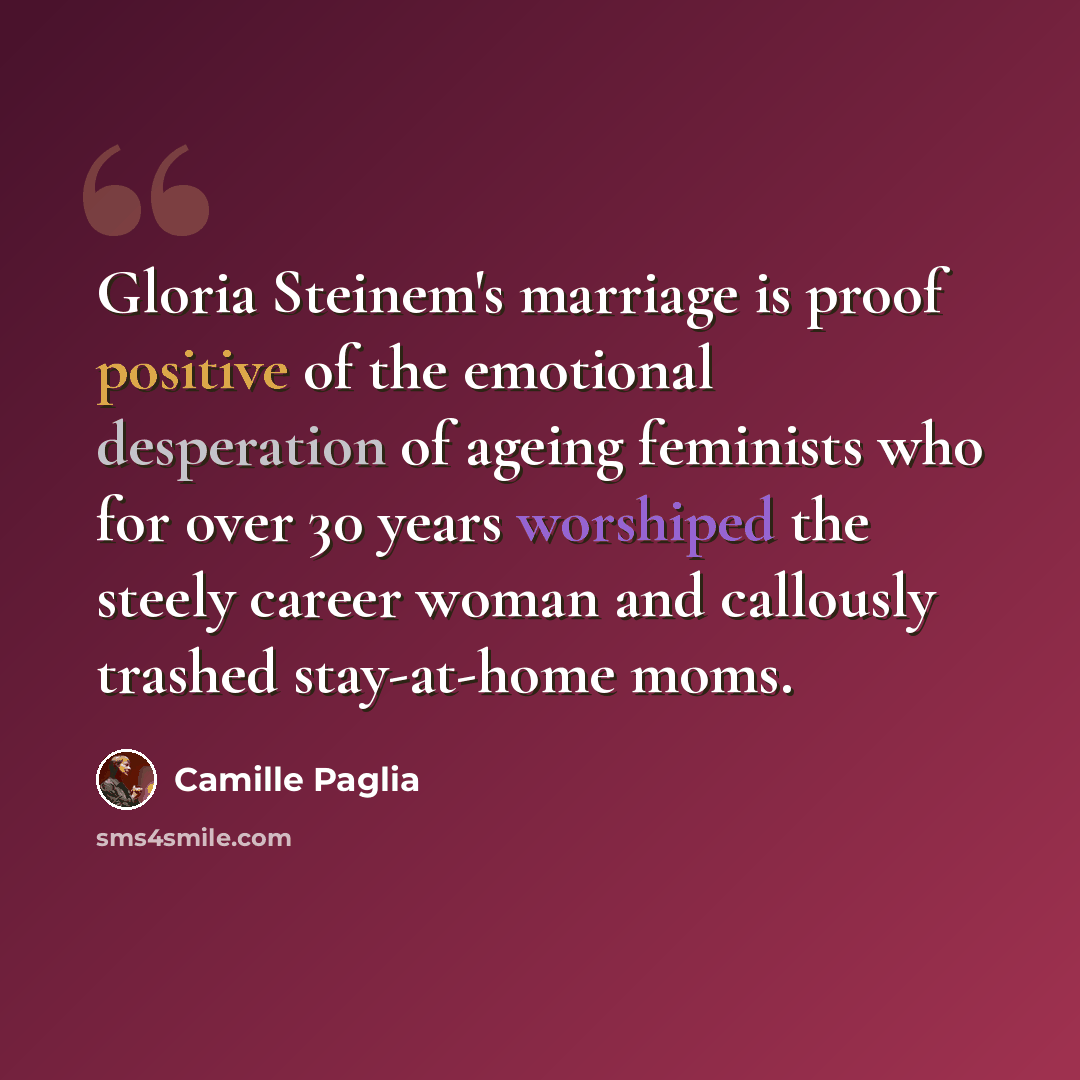 “Gloria Steinem's marriage is proof positive of the emotional desperation of ageing feminists who for over 30 years worshiped the steely career woman and callously trashed stay-at-home moms.” quote by Camille Paglia
