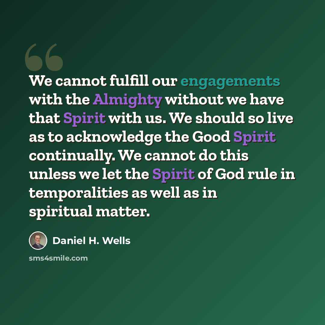 “We cannot fulfill our engagements with the Almighty without we have that Spirit with us. We should so live as to acknowledge the Good Spirit continually. We cannot do this unless we let the Spirit of God rule in temporalities as well as in spiritual matter.” quote by Daniel H. Wells