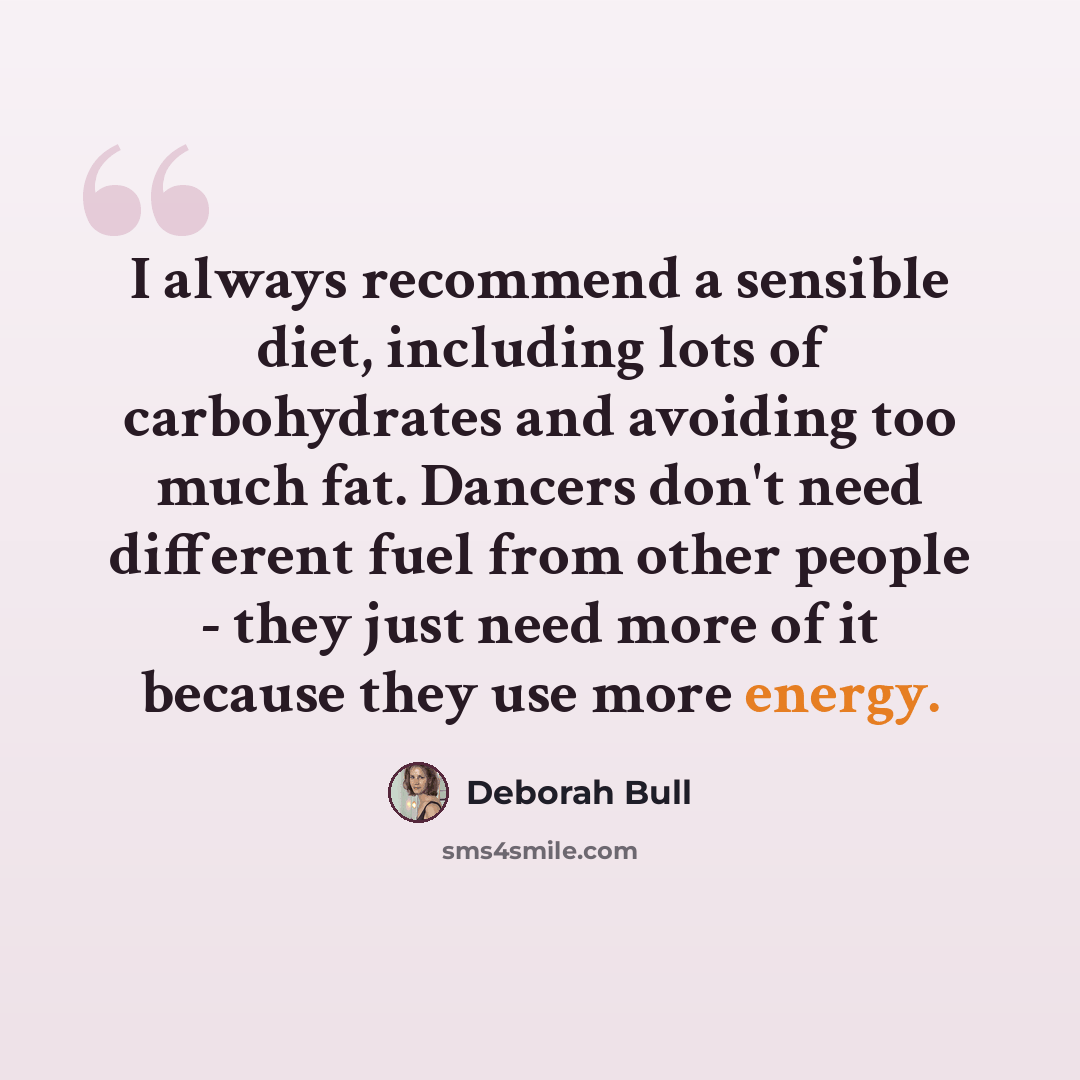 “I always recommend a sensible diet, including lots of carbohydrates and avoiding too much fat. Dancers don't need different fuel from other people - they just need more of it because they use more energy.” quote by Deborah Bull
