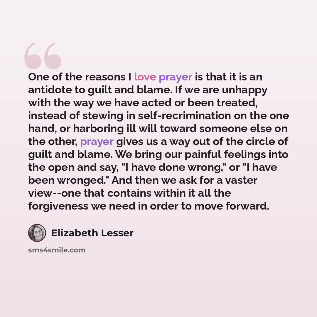 “One of the reasons I love prayer is that it is an antidote to guilt and blame. If we are unhappy with the way we have acted or been treated, instead of stewing in self-recrimination on the one hand, or harboring ill will toward someone else on the other, prayer gives us a way out of the circle of…” quote by Elizabeth Lesser