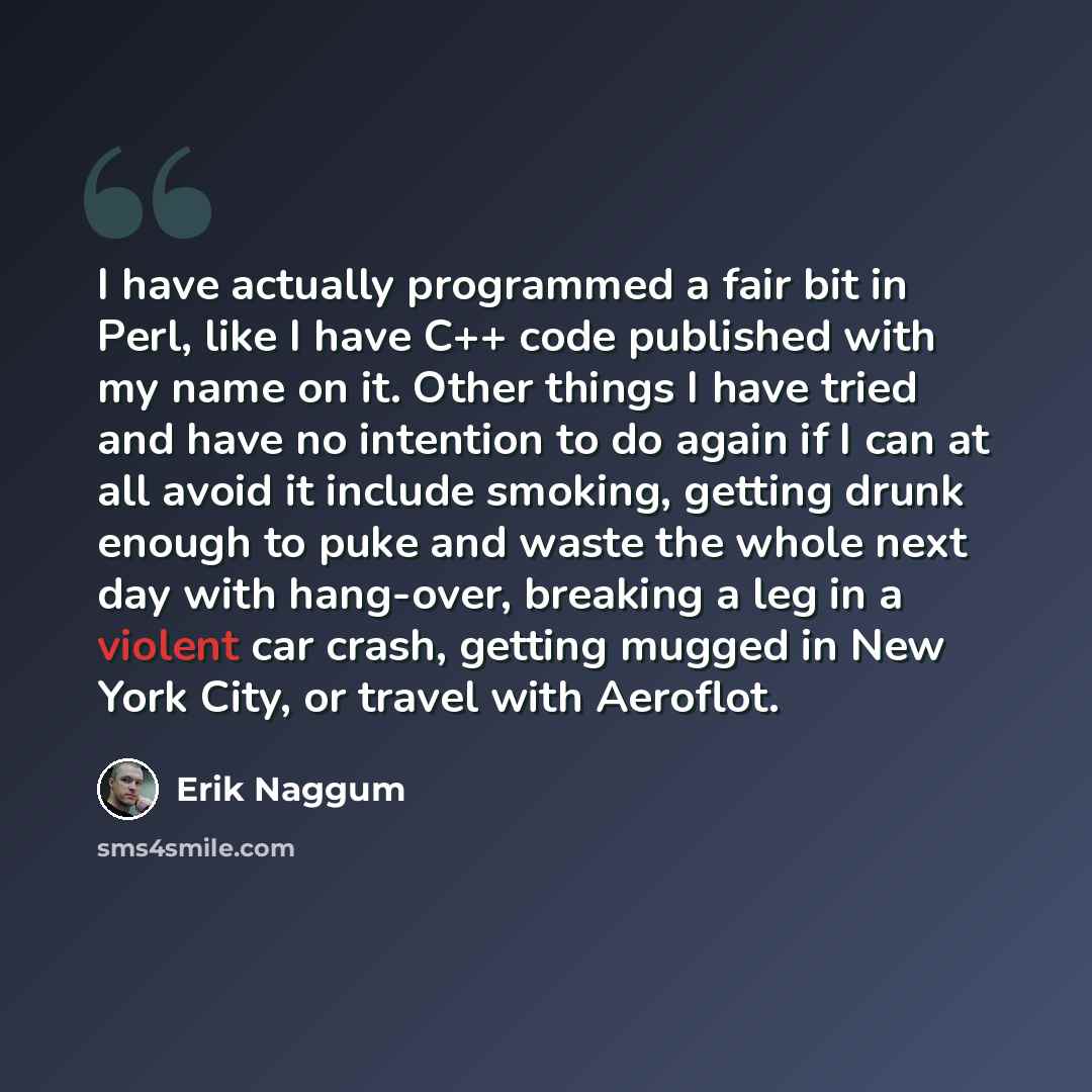 “I have actually programmed a fair bit in Perl, like I have C++ code published with my name on it. Other things I have tried and have no intention to do again if I can at all avoid it include smoking, getting drunk enough to puke and waste the whole next day with hang-over, breaking a leg in a…” quote by Erik Naggum