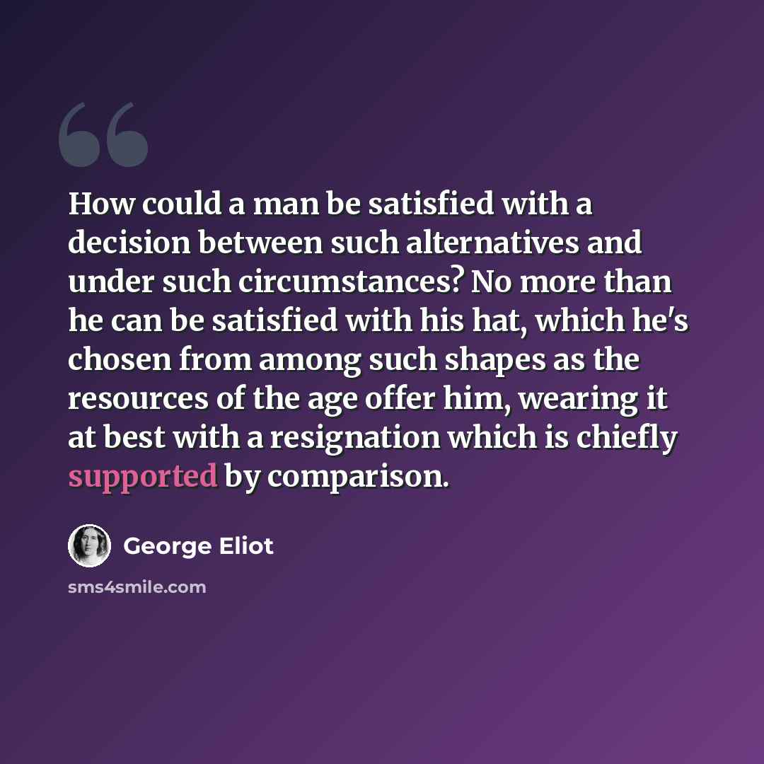 “How could a man be satisfied with a decision between such alternatives and under such circumstances? No more than he can be satisfied with his hat, which he's chosen from among such shapes as the resources of the age offer him, wearing it at best with a resignation which is chiefly supported by…” quote by George Eliot