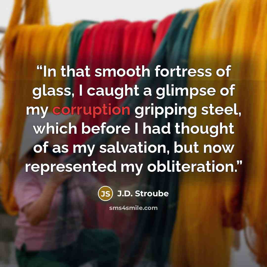 “In that smooth fortress of glass, I caught a glimpse of my corruption gripping steel, which before I had thought of as my salvation, but now represented my obliteration.” quote by J.D. Stroube