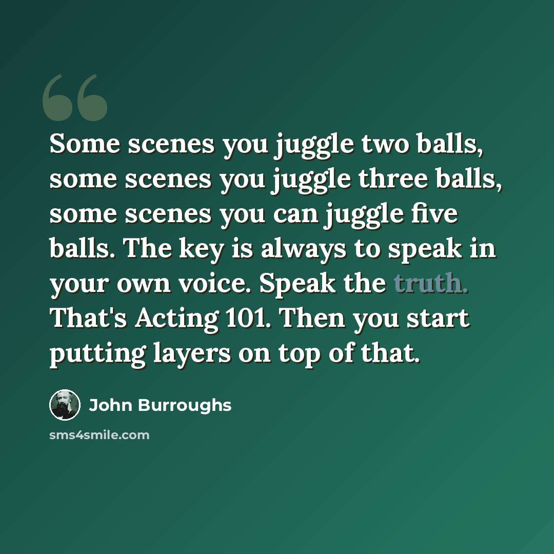 “Some scenes you juggle two balls, some scenes you juggle three balls, some scenes you can juggle five balls. The key is always to speak in your own voice. Speak the truth. That's Acting 101. Then you start putting layers on top of that.” quote by John Burroughs
