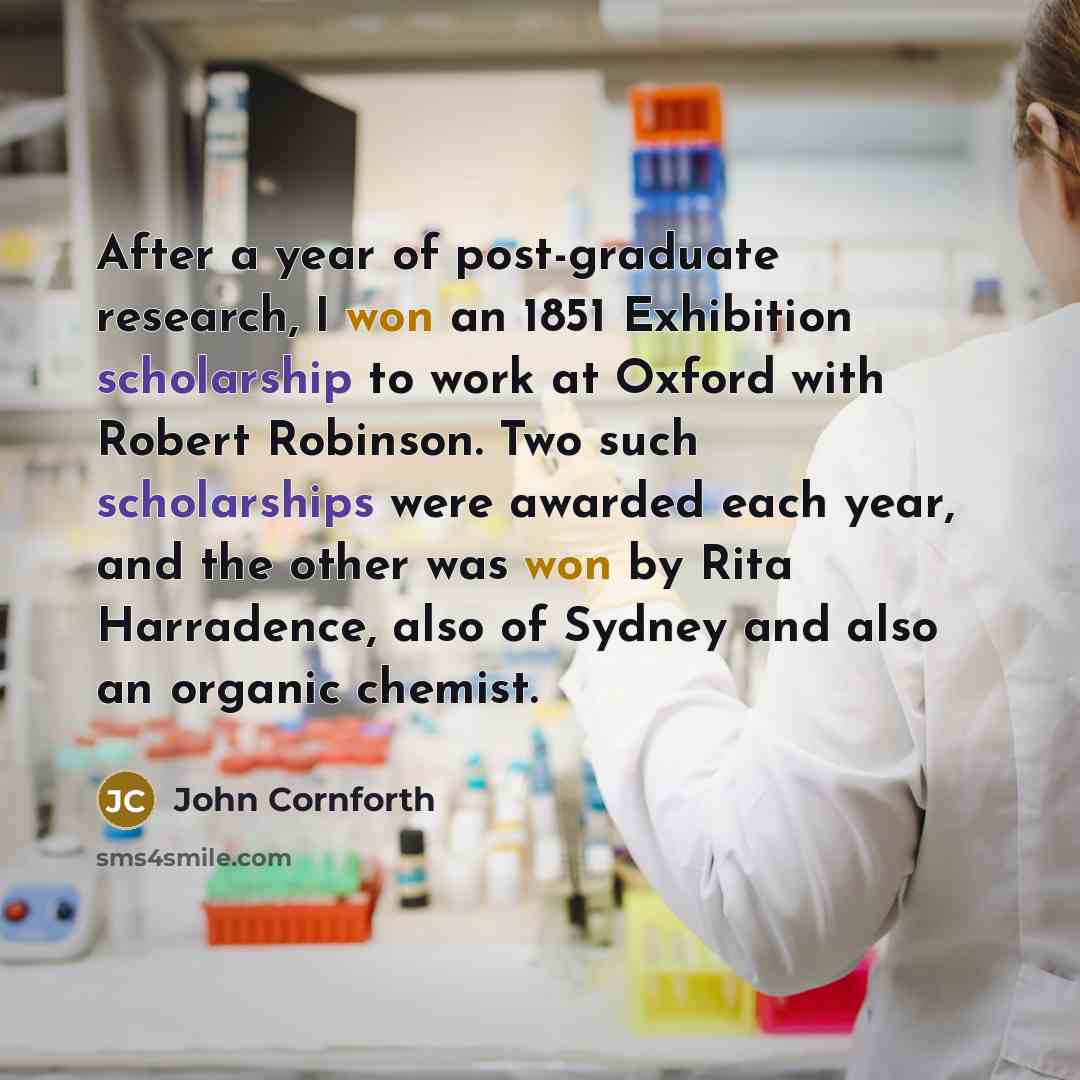 “After a year of post-graduate research, I won an 1851 Exhibition scholarship to work at Oxford with Robert Robinson. Two such scholarships were awarded each year, and the other was won by Rita Harradence, also of Sydney and also an organic chemist.” quote by John Cornforth