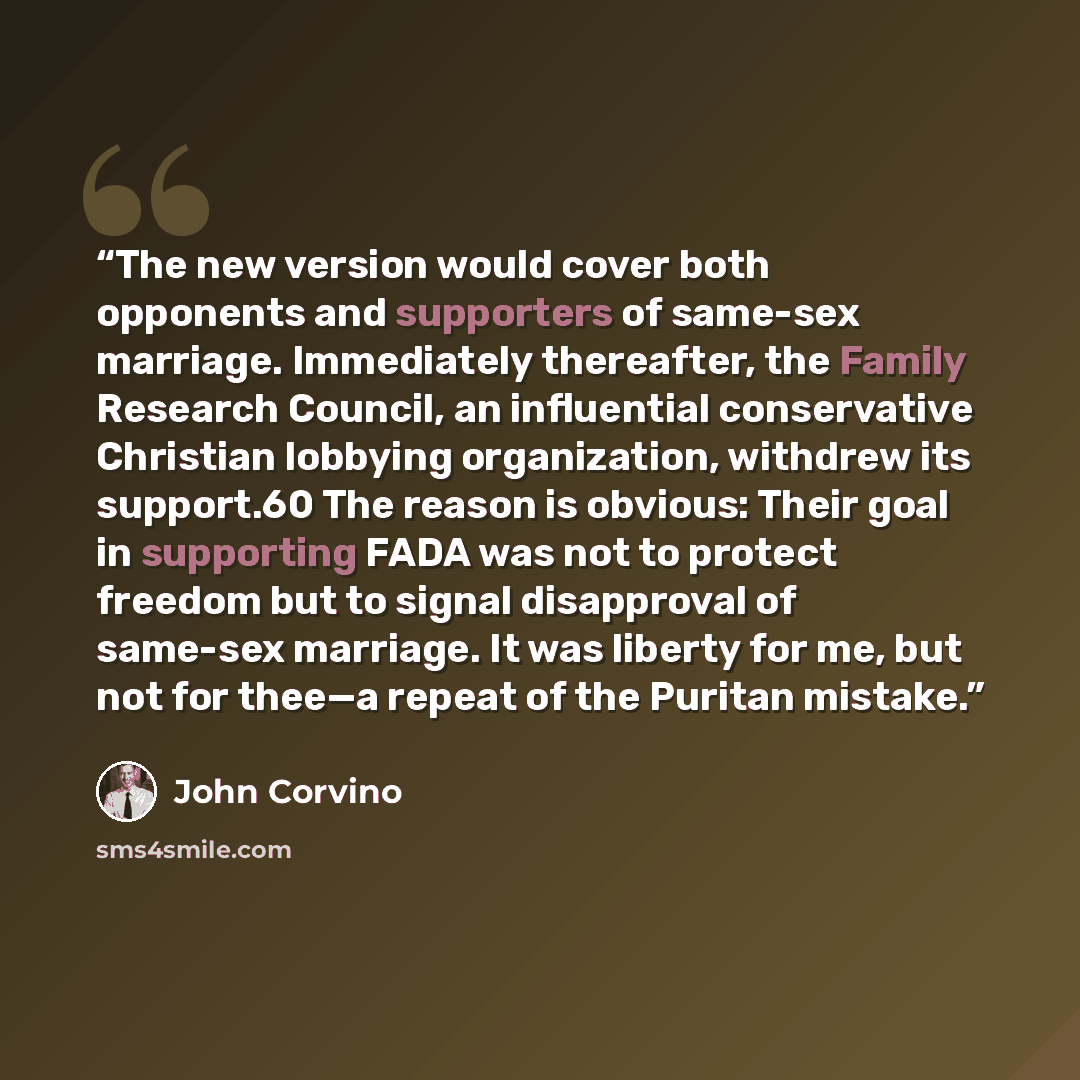 “The new version would cover both opponents and supporters of same-sex marriage. Immediately thereafter, the Family Research Council, an influential conservative Christian lobbying organization, withdrew its support.60 The reason is obvious: Their goal in supporting FADA was not to protect freedom…” quote by John Corvino