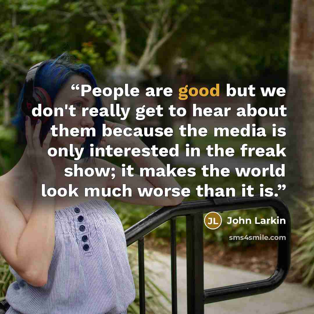 “People are good but we don't really get to hear about them because the media is only interested in the freak show; it makes the world look much worse than it is.” quote by John Larkin