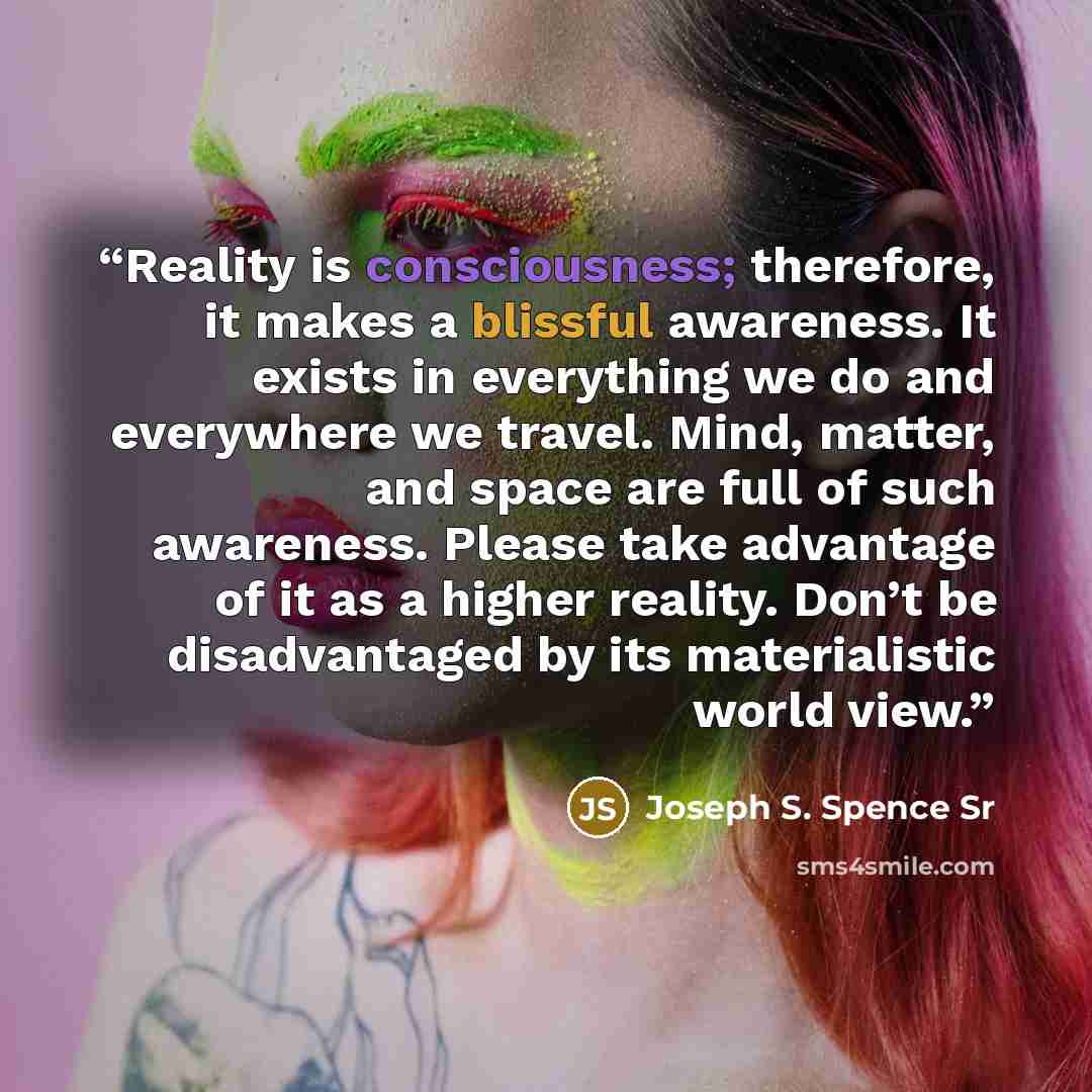 “Reality is consciousness; therefore, it makes a blissful awareness. It exists in everything we do and everywhere we travel. Mind, matter, and space are full of such awareness. Please take advantage of it as a higher reality. Don’t be disadvantaged by its materialistic world view.” quote by Joseph S. Spence Sr