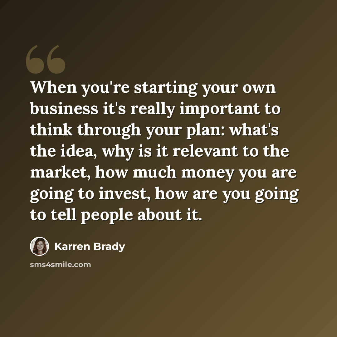 “When you're starting your own business it's really important to think through your plan: what's the idea, why is it relevant to the market, how much money you are going to invest, how are you going to tell people about it.” quote by Karren Brady