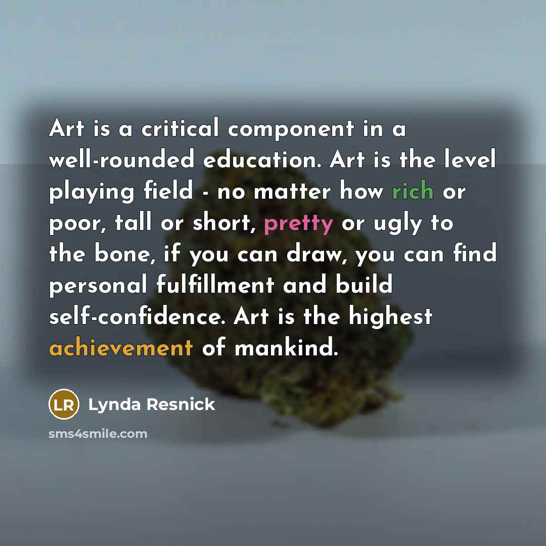 “Art is a critical component in a well-rounded education. Art is the level playing field - no matter how rich or poor, tall or short, pretty or ugly to the bone, if you can draw, you can find personal fulfillment and build self-confidence. Art is the highest achievement of mankind.” quote by Lynda Resnick