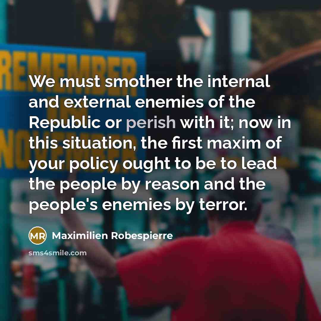 “We must smother the internal and external enemies of the Republic or perish with it; now in this situation, the first maxim of your policy ought to be to lead the people by reason and the people's enemies by terror.” quote by Maximilien Robespierre