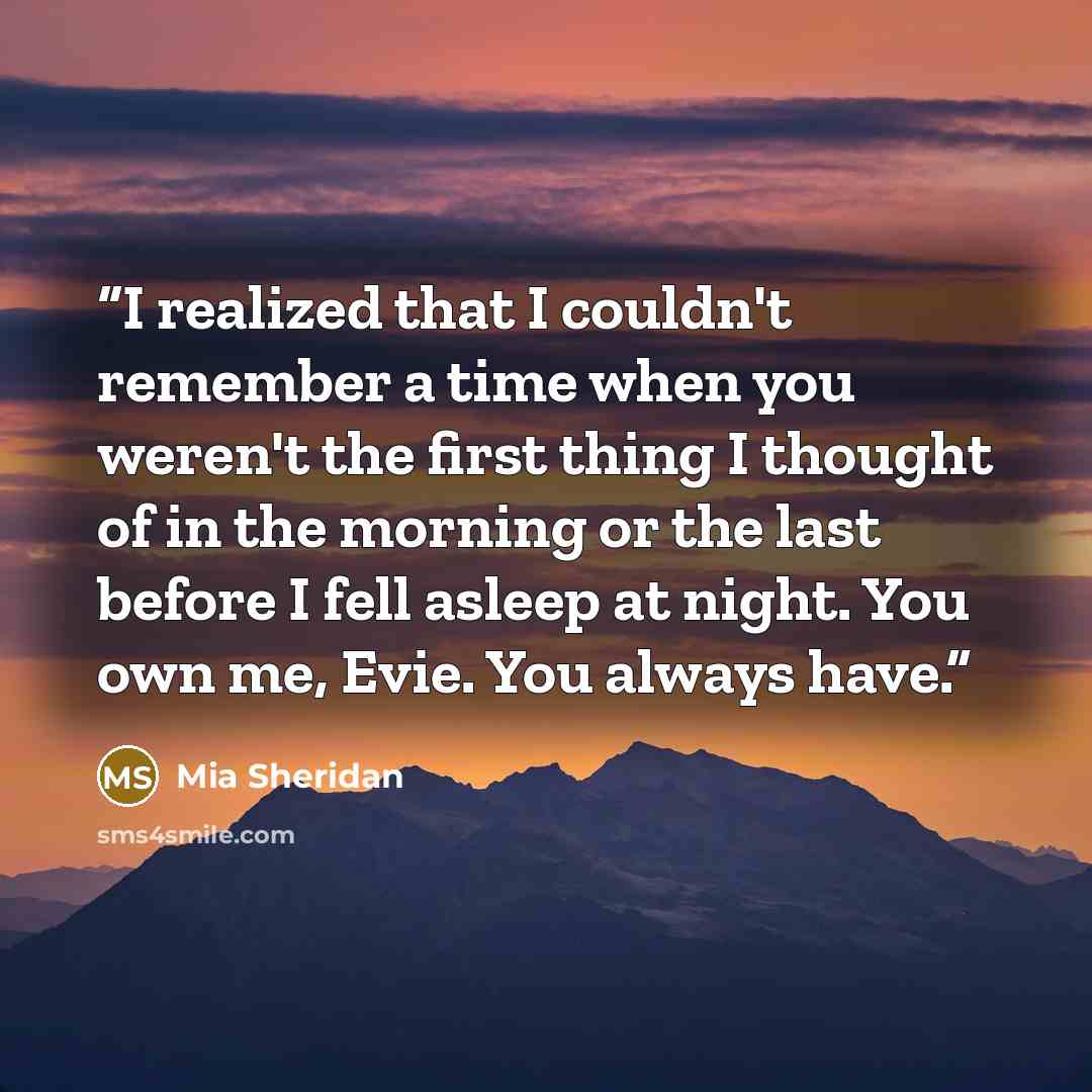 “I realized that I couldn't remember a time when you weren't the first thing I thought of in the morning or the last before I fell asleep at night. You own me, Evie. You always have.” quote by Mia Sheridan