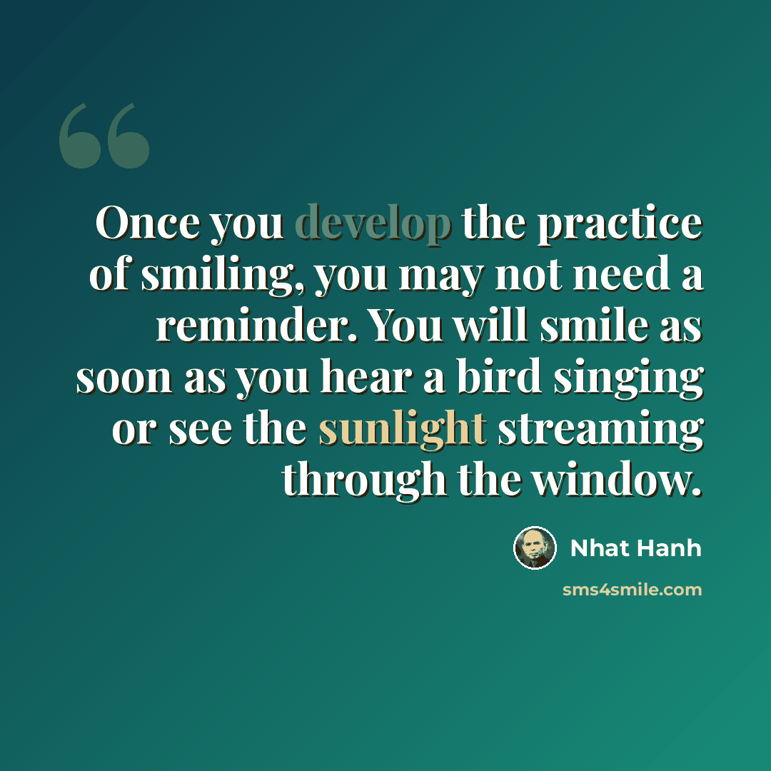 “Once you develop the practice of smiling, you may not need a reminder. You will smile as soon as you hear a bird singing or see the sunlight streaming through the window.” quote by Nhat Hanh